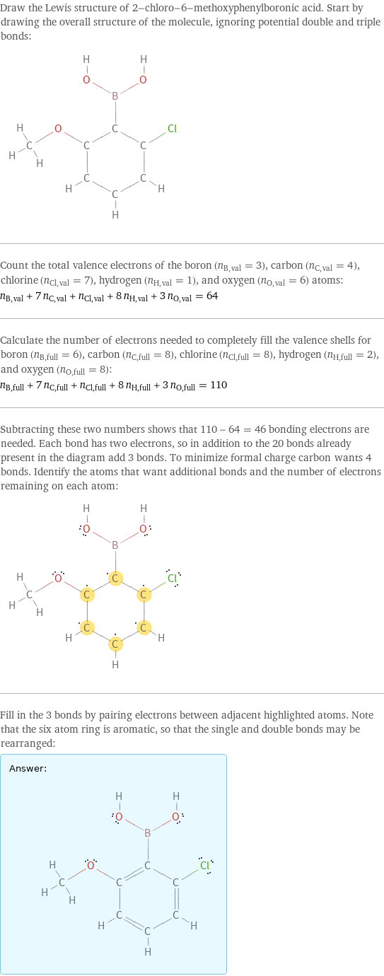 Draw the Lewis structure of 2-chloro-6-methoxyphenylboronic acid. Start by drawing the overall structure of the molecule, ignoring potential double and triple bonds:  Count the total valence electrons of the boron (n_B, val = 3), carbon (n_C, val = 4), chlorine (n_Cl, val = 7), hydrogen (n_H, val = 1), and oxygen (n_O, val = 6) atoms: n_B, val + 7 n_C, val + n_Cl, val + 8 n_H, val + 3 n_O, val = 64 Calculate the number of electrons needed to completely fill the valence shells for boron (n_B, full = 6), carbon (n_C, full = 8), chlorine (n_Cl, full = 8), hydrogen (n_H, full = 2), and oxygen (n_O, full = 8): n_B, full + 7 n_C, full + n_Cl, full + 8 n_H, full + 3 n_O, full = 110 Subtracting these two numbers shows that 110 - 64 = 46 bonding electrons are needed. Each bond has two electrons, so in addition to the 20 bonds already present in the diagram add 3 bonds. To minimize formal charge carbon wants 4 bonds. Identify the atoms that want additional bonds and the number of electrons remaining on each atom:  Fill in the 3 bonds by pairing electrons between adjacent highlighted atoms. Note that the six atom ring is aromatic, so that the single and double bonds may be rearranged: Answer: |   | 