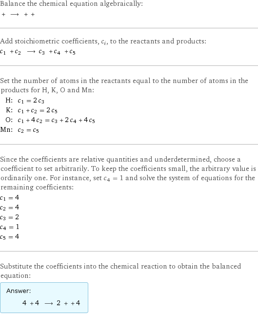 Balance the chemical equation algebraically:  + ⟶ + +  Add stoichiometric coefficients, c_i, to the reactants and products: c_1 + c_2 ⟶ c_3 + c_4 + c_5  Set the number of atoms in the reactants equal to the number of atoms in the products for H, K, O and Mn: H: | c_1 = 2 c_3 K: | c_1 + c_2 = 2 c_5 O: | c_1 + 4 c_2 = c_3 + 2 c_4 + 4 c_5 Mn: | c_2 = c_5 Since the coefficients are relative quantities and underdetermined, choose a coefficient to set arbitrarily. To keep the coefficients small, the arbitrary value is ordinarily one. For instance, set c_4 = 1 and solve the system of equations for the remaining coefficients: c_1 = 4 c_2 = 4 c_3 = 2 c_4 = 1 c_5 = 4 Substitute the coefficients into the chemical reaction to obtain the balanced equation: Answer: |   | 4 + 4 ⟶ 2 + + 4 