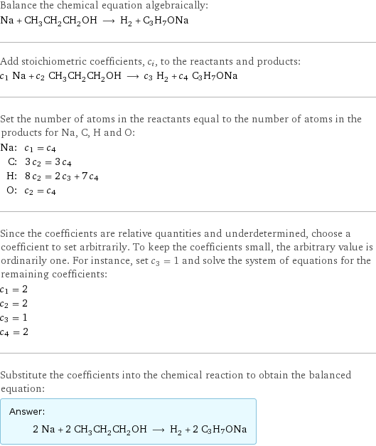 Balance the chemical equation algebraically: Na + CH_3CH_2CH_2OH ⟶ H_2 + C3H7ONa Add stoichiometric coefficients, c_i, to the reactants and products: c_1 Na + c_2 CH_3CH_2CH_2OH ⟶ c_3 H_2 + c_4 C3H7ONa Set the number of atoms in the reactants equal to the number of atoms in the products for Na, C, H and O: Na: | c_1 = c_4 C: | 3 c_2 = 3 c_4 H: | 8 c_2 = 2 c_3 + 7 c_4 O: | c_2 = c_4 Since the coefficients are relative quantities and underdetermined, choose a coefficient to set arbitrarily. To keep the coefficients small, the arbitrary value is ordinarily one. For instance, set c_3 = 1 and solve the system of equations for the remaining coefficients: c_1 = 2 c_2 = 2 c_3 = 1 c_4 = 2 Substitute the coefficients into the chemical reaction to obtain the balanced equation: Answer: |   | 2 Na + 2 CH_3CH_2CH_2OH ⟶ H_2 + 2 C3H7ONa