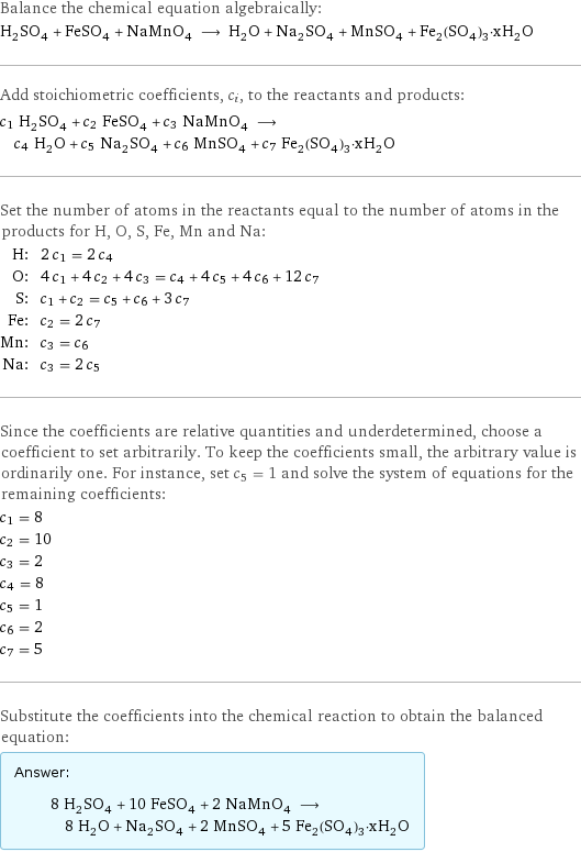 Balance the chemical equation algebraically: H_2SO_4 + FeSO_4 + NaMnO_4 ⟶ H_2O + Na_2SO_4 + MnSO_4 + Fe_2(SO_4)_3·xH_2O Add stoichiometric coefficients, c_i, to the reactants and products: c_1 H_2SO_4 + c_2 FeSO_4 + c_3 NaMnO_4 ⟶ c_4 H_2O + c_5 Na_2SO_4 + c_6 MnSO_4 + c_7 Fe_2(SO_4)_3·xH_2O Set the number of atoms in the reactants equal to the number of atoms in the products for H, O, S, Fe, Mn and Na: H: | 2 c_1 = 2 c_4 O: | 4 c_1 + 4 c_2 + 4 c_3 = c_4 + 4 c_5 + 4 c_6 + 12 c_7 S: | c_1 + c_2 = c_5 + c_6 + 3 c_7 Fe: | c_2 = 2 c_7 Mn: | c_3 = c_6 Na: | c_3 = 2 c_5 Since the coefficients are relative quantities and underdetermined, choose a coefficient to set arbitrarily. To keep the coefficients small, the arbitrary value is ordinarily one. For instance, set c_5 = 1 and solve the system of equations for the remaining coefficients: c_1 = 8 c_2 = 10 c_3 = 2 c_4 = 8 c_5 = 1 c_6 = 2 c_7 = 5 Substitute the coefficients into the chemical reaction to obtain the balanced equation: Answer: |   | 8 H_2SO_4 + 10 FeSO_4 + 2 NaMnO_4 ⟶ 8 H_2O + Na_2SO_4 + 2 MnSO_4 + 5 Fe_2(SO_4)_3·xH_2O