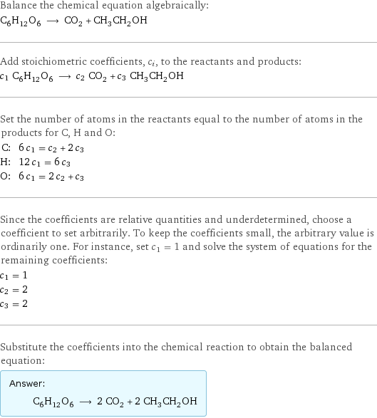 Balance the chemical equation algebraically: C_6H_12O_6 ⟶ CO_2 + CH_3CH_2OH Add stoichiometric coefficients, c_i, to the reactants and products: c_1 C_6H_12O_6 ⟶ c_2 CO_2 + c_3 CH_3CH_2OH Set the number of atoms in the reactants equal to the number of atoms in the products for C, H and O: C: | 6 c_1 = c_2 + 2 c_3 H: | 12 c_1 = 6 c_3 O: | 6 c_1 = 2 c_2 + c_3 Since the coefficients are relative quantities and underdetermined, choose a coefficient to set arbitrarily. To keep the coefficients small, the arbitrary value is ordinarily one. For instance, set c_1 = 1 and solve the system of equations for the remaining coefficients: c_1 = 1 c_2 = 2 c_3 = 2 Substitute the coefficients into the chemical reaction to obtain the balanced equation: Answer: |   | C_6H_12O_6 ⟶ 2 CO_2 + 2 CH_3CH_2OH