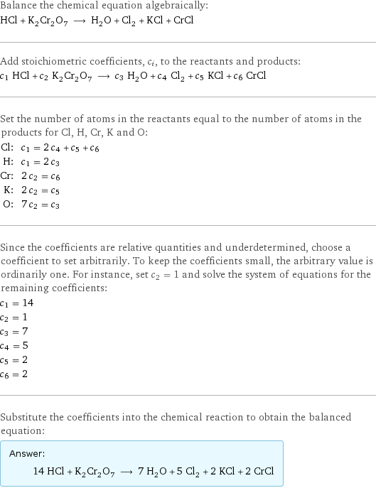 Balance the chemical equation algebraically: HCl + K_2Cr_2O_7 ⟶ H_2O + Cl_2 + KCl + CrCl Add stoichiometric coefficients, c_i, to the reactants and products: c_1 HCl + c_2 K_2Cr_2O_7 ⟶ c_3 H_2O + c_4 Cl_2 + c_5 KCl + c_6 CrCl Set the number of atoms in the reactants equal to the number of atoms in the products for Cl, H, Cr, K and O: Cl: | c_1 = 2 c_4 + c_5 + c_6 H: | c_1 = 2 c_3 Cr: | 2 c_2 = c_6 K: | 2 c_2 = c_5 O: | 7 c_2 = c_3 Since the coefficients are relative quantities and underdetermined, choose a coefficient to set arbitrarily. To keep the coefficients small, the arbitrary value is ordinarily one. For instance, set c_2 = 1 and solve the system of equations for the remaining coefficients: c_1 = 14 c_2 = 1 c_3 = 7 c_4 = 5 c_5 = 2 c_6 = 2 Substitute the coefficients into the chemical reaction to obtain the balanced equation: Answer: |   | 14 HCl + K_2Cr_2O_7 ⟶ 7 H_2O + 5 Cl_2 + 2 KCl + 2 CrCl