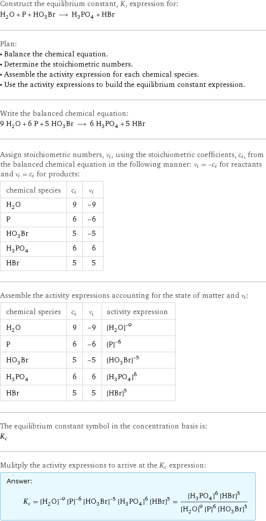 Construct the equilibrium constant, K, expression for: H_2O + P + HO_3Br ⟶ H_3PO_4 + HBr Plan: • Balance the chemical equation. • Determine the stoichiometric numbers. • Assemble the activity expression for each chemical species. • Use the activity expressions to build the equilibrium constant expression. Write the balanced chemical equation: 9 H_2O + 6 P + 5 HO_3Br ⟶ 6 H_3PO_4 + 5 HBr Assign stoichiometric numbers, ν_i, using the stoichiometric coefficients, c_i, from the balanced chemical equation in the following manner: ν_i = -c_i for reactants and ν_i = c_i for products: chemical species | c_i | ν_i H_2O | 9 | -9 P | 6 | -6 HO_3Br | 5 | -5 H_3PO_4 | 6 | 6 HBr | 5 | 5 Assemble the activity expressions accounting for the state of matter and ν_i: chemical species | c_i | ν_i | activity expression H_2O | 9 | -9 | ([H2O])^(-9) P | 6 | -6 | ([P])^(-6) HO_3Br | 5 | -5 | ([H1O3Br1])^(-5) H_3PO_4 | 6 | 6 | ([H3PO4])^6 HBr | 5 | 5 | ([HBr])^5 The equilibrium constant symbol in the concentration basis is: K_c Mulitply the activity expressions to arrive at the K_c expression: Answer: |   | K_c = ([H2O])^(-9) ([P])^(-6) ([H1O3Br1])^(-5) ([H3PO4])^6 ([HBr])^5 = (([H3PO4])^6 ([HBr])^5)/(([H2O])^9 ([P])^6 ([H1O3Br1])^5)