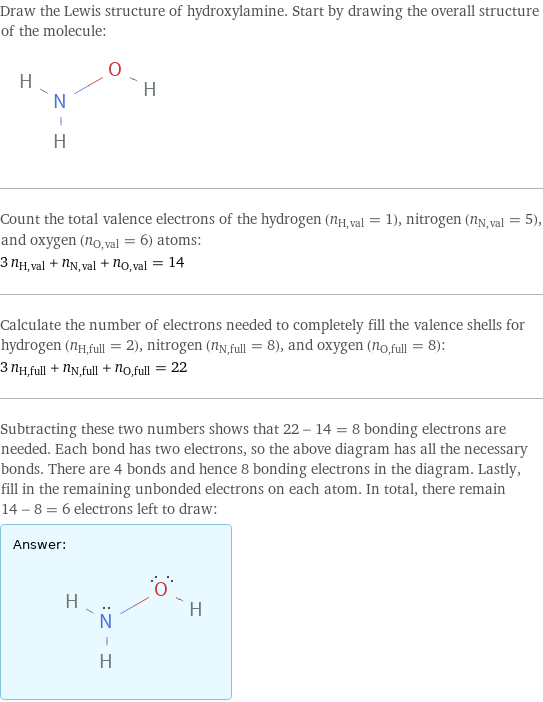 Draw the Lewis structure of hydroxylamine. Start by drawing the overall structure of the molecule:  Count the total valence electrons of the hydrogen (n_H, val = 1), nitrogen (n_N, val = 5), and oxygen (n_O, val = 6) atoms: 3 n_H, val + n_N, val + n_O, val = 14 Calculate the number of electrons needed to completely fill the valence shells for hydrogen (n_H, full = 2), nitrogen (n_N, full = 8), and oxygen (n_O, full = 8): 3 n_H, full + n_N, full + n_O, full = 22 Subtracting these two numbers shows that 22 - 14 = 8 bonding electrons are needed. Each bond has two electrons, so the above diagram has all the necessary bonds. There are 4 bonds and hence 8 bonding electrons in the diagram. Lastly, fill in the remaining unbonded electrons on each atom. In total, there remain 14 - 8 = 6 electrons left to draw: Answer: |   | 