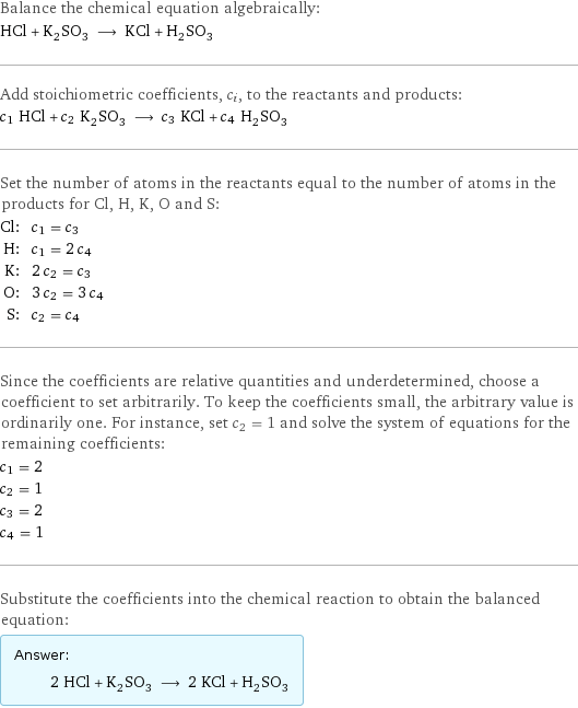 Balance the chemical equation algebraically: HCl + K_2SO_3 ⟶ KCl + H_2SO_3 Add stoichiometric coefficients, c_i, to the reactants and products: c_1 HCl + c_2 K_2SO_3 ⟶ c_3 KCl + c_4 H_2SO_3 Set the number of atoms in the reactants equal to the number of atoms in the products for Cl, H, K, O and S: Cl: | c_1 = c_3 H: | c_1 = 2 c_4 K: | 2 c_2 = c_3 O: | 3 c_2 = 3 c_4 S: | c_2 = c_4 Since the coefficients are relative quantities and underdetermined, choose a coefficient to set arbitrarily. To keep the coefficients small, the arbitrary value is ordinarily one. For instance, set c_2 = 1 and solve the system of equations for the remaining coefficients: c_1 = 2 c_2 = 1 c_3 = 2 c_4 = 1 Substitute the coefficients into the chemical reaction to obtain the balanced equation: Answer: |   | 2 HCl + K_2SO_3 ⟶ 2 KCl + H_2SO_3