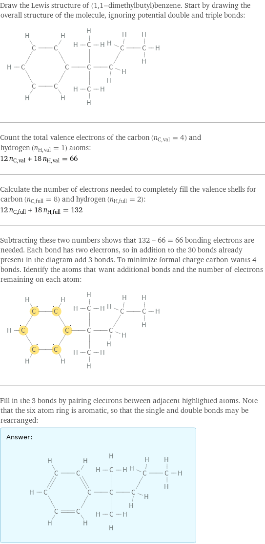 Draw the Lewis structure of (1, 1-dimethylbutyl)benzene. Start by drawing the overall structure of the molecule, ignoring potential double and triple bonds:  Count the total valence electrons of the carbon (n_C, val = 4) and hydrogen (n_H, val = 1) atoms: 12 n_C, val + 18 n_H, val = 66 Calculate the number of electrons needed to completely fill the valence shells for carbon (n_C, full = 8) and hydrogen (n_H, full = 2): 12 n_C, full + 18 n_H, full = 132 Subtracting these two numbers shows that 132 - 66 = 66 bonding electrons are needed. Each bond has two electrons, so in addition to the 30 bonds already present in the diagram add 3 bonds. To minimize formal charge carbon wants 4 bonds. Identify the atoms that want additional bonds and the number of electrons remaining on each atom:  Fill in the 3 bonds by pairing electrons between adjacent highlighted atoms. Note that the six atom ring is aromatic, so that the single and double bonds may be rearranged: Answer: |   | 