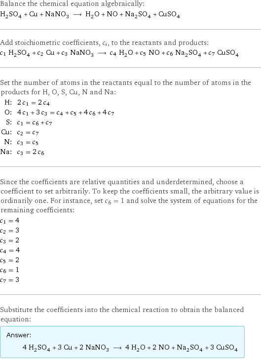 Balance the chemical equation algebraically: H_2SO_4 + Cu + NaNO_3 ⟶ H_2O + NO + Na_2SO_4 + CuSO_4 Add stoichiometric coefficients, c_i, to the reactants and products: c_1 H_2SO_4 + c_2 Cu + c_3 NaNO_3 ⟶ c_4 H_2O + c_5 NO + c_6 Na_2SO_4 + c_7 CuSO_4 Set the number of atoms in the reactants equal to the number of atoms in the products for H, O, S, Cu, N and Na: H: | 2 c_1 = 2 c_4 O: | 4 c_1 + 3 c_3 = c_4 + c_5 + 4 c_6 + 4 c_7 S: | c_1 = c_6 + c_7 Cu: | c_2 = c_7 N: | c_3 = c_5 Na: | c_3 = 2 c_6 Since the coefficients are relative quantities and underdetermined, choose a coefficient to set arbitrarily. To keep the coefficients small, the arbitrary value is ordinarily one. For instance, set c_6 = 1 and solve the system of equations for the remaining coefficients: c_1 = 4 c_2 = 3 c_3 = 2 c_4 = 4 c_5 = 2 c_6 = 1 c_7 = 3 Substitute the coefficients into the chemical reaction to obtain the balanced equation: Answer: |   | 4 H_2SO_4 + 3 Cu + 2 NaNO_3 ⟶ 4 H_2O + 2 NO + Na_2SO_4 + 3 CuSO_4