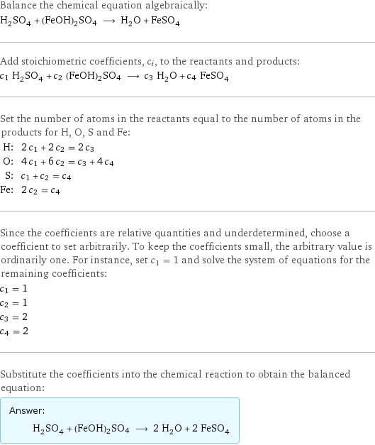 Balance the chemical equation algebraically: H_2SO_4 + (FeOH)2SO4 ⟶ H_2O + FeSO_4 Add stoichiometric coefficients, c_i, to the reactants and products: c_1 H_2SO_4 + c_2 (FeOH)2SO4 ⟶ c_3 H_2O + c_4 FeSO_4 Set the number of atoms in the reactants equal to the number of atoms in the products for H, O, S and Fe: H: | 2 c_1 + 2 c_2 = 2 c_3 O: | 4 c_1 + 6 c_2 = c_3 + 4 c_4 S: | c_1 + c_2 = c_4 Fe: | 2 c_2 = c_4 Since the coefficients are relative quantities and underdetermined, choose a coefficient to set arbitrarily. To keep the coefficients small, the arbitrary value is ordinarily one. For instance, set c_1 = 1 and solve the system of equations for the remaining coefficients: c_1 = 1 c_2 = 1 c_3 = 2 c_4 = 2 Substitute the coefficients into the chemical reaction to obtain the balanced equation: Answer: |   | H_2SO_4 + (FeOH)2SO4 ⟶ 2 H_2O + 2 FeSO_4