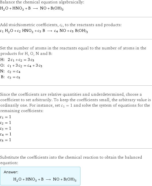 Balance the chemical equation algebraically: H_2O + HNO_3 + B ⟶ NO + B(OH)_3 Add stoichiometric coefficients, c_i, to the reactants and products: c_1 H_2O + c_2 HNO_3 + c_3 B ⟶ c_4 NO + c_5 B(OH)_3 Set the number of atoms in the reactants equal to the number of atoms in the products for H, O, N and B: H: | 2 c_1 + c_2 = 3 c_5 O: | c_1 + 3 c_2 = c_4 + 3 c_5 N: | c_2 = c_4 B: | c_3 = c_5 Since the coefficients are relative quantities and underdetermined, choose a coefficient to set arbitrarily. To keep the coefficients small, the arbitrary value is ordinarily one. For instance, set c_1 = 1 and solve the system of equations for the remaining coefficients: c_1 = 1 c_2 = 1 c_3 = 1 c_4 = 1 c_5 = 1 Substitute the coefficients into the chemical reaction to obtain the balanced equation: Answer: |   | H_2O + HNO_3 + B ⟶ NO + B(OH)_3