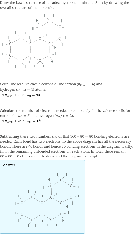 Draw the Lewis structure of tetradecahydrophenanthrene. Start by drawing the overall structure of the molecule:  Count the total valence electrons of the carbon (n_C, val = 4) and hydrogen (n_H, val = 1) atoms: 14 n_C, val + 24 n_H, val = 80 Calculate the number of electrons needed to completely fill the valence shells for carbon (n_C, full = 8) and hydrogen (n_H, full = 2): 14 n_C, full + 24 n_H, full = 160 Subtracting these two numbers shows that 160 - 80 = 80 bonding electrons are needed. Each bond has two electrons, so the above diagram has all the necessary bonds. There are 40 bonds and hence 80 bonding electrons in the diagram. Lastly, fill in the remaining unbonded electrons on each atom. In total, there remain 80 - 80 = 0 electrons left to draw and the diagram is complete: Answer: |   | 