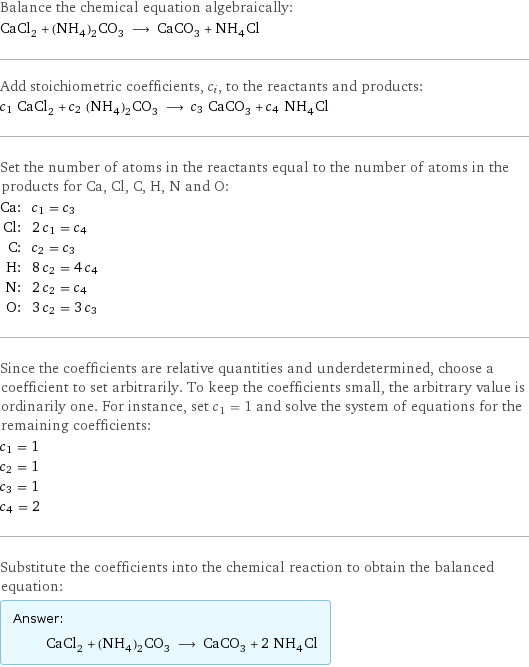 Balance the chemical equation algebraically: CaCl_2 + (NH_4)_2CO_3 ⟶ CaCO_3 + NH_4Cl Add stoichiometric coefficients, c_i, to the reactants and products: c_1 CaCl_2 + c_2 (NH_4)_2CO_3 ⟶ c_3 CaCO_3 + c_4 NH_4Cl Set the number of atoms in the reactants equal to the number of atoms in the products for Ca, Cl, C, H, N and O: Ca: | c_1 = c_3 Cl: | 2 c_1 = c_4 C: | c_2 = c_3 H: | 8 c_2 = 4 c_4 N: | 2 c_2 = c_4 O: | 3 c_2 = 3 c_3 Since the coefficients are relative quantities and underdetermined, choose a coefficient to set arbitrarily. To keep the coefficients small, the arbitrary value is ordinarily one. For instance, set c_1 = 1 and solve the system of equations for the remaining coefficients: c_1 = 1 c_2 = 1 c_3 = 1 c_4 = 2 Substitute the coefficients into the chemical reaction to obtain the balanced equation: Answer: |   | CaCl_2 + (NH_4)_2CO_3 ⟶ CaCO_3 + 2 NH_4Cl