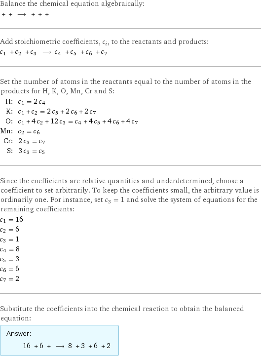 Balance the chemical equation algebraically:  + + ⟶ + + +  Add stoichiometric coefficients, c_i, to the reactants and products: c_1 + c_2 + c_3 ⟶ c_4 + c_5 + c_6 + c_7  Set the number of atoms in the reactants equal to the number of atoms in the products for H, K, O, Mn, Cr and S: H: | c_1 = 2 c_4 K: | c_1 + c_2 = 2 c_5 + 2 c_6 + 2 c_7 O: | c_1 + 4 c_2 + 12 c_3 = c_4 + 4 c_5 + 4 c_6 + 4 c_7 Mn: | c_2 = c_6 Cr: | 2 c_3 = c_7 S: | 3 c_3 = c_5 Since the coefficients are relative quantities and underdetermined, choose a coefficient to set arbitrarily. To keep the coefficients small, the arbitrary value is ordinarily one. For instance, set c_3 = 1 and solve the system of equations for the remaining coefficients: c_1 = 16 c_2 = 6 c_3 = 1 c_4 = 8 c_5 = 3 c_6 = 6 c_7 = 2 Substitute the coefficients into the chemical reaction to obtain the balanced equation: Answer: |   | 16 + 6 + ⟶ 8 + 3 + 6 + 2 