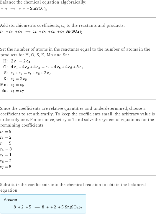 Balance the chemical equation algebraically:  + + ⟶ + + + Sn(SO4)2 Add stoichiometric coefficients, c_i, to the reactants and products: c_1 + c_2 + c_3 ⟶ c_4 + c_5 + c_6 + c_7 Sn(SO4)2 Set the number of atoms in the reactants equal to the number of atoms in the products for H, O, S, K, Mn and Sn: H: | 2 c_1 = 2 c_4 O: | 4 c_1 + 4 c_2 + 4 c_3 = c_4 + 4 c_5 + 4 c_6 + 8 c_7 S: | c_1 + c_3 = c_5 + c_6 + 2 c_7 K: | c_2 = 2 c_5 Mn: | c_2 = c_6 Sn: | c_3 = c_7 Since the coefficients are relative quantities and underdetermined, choose a coefficient to set arbitrarily. To keep the coefficients small, the arbitrary value is ordinarily one. For instance, set c_5 = 1 and solve the system of equations for the remaining coefficients: c_1 = 8 c_2 = 2 c_3 = 5 c_4 = 8 c_5 = 1 c_6 = 2 c_7 = 5 Substitute the coefficients into the chemical reaction to obtain the balanced equation: Answer: |   | 8 + 2 + 5 ⟶ 8 + + 2 + 5 Sn(SO4)2