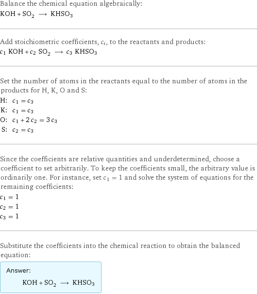 Balance the chemical equation algebraically: KOH + SO_2 ⟶ KHSO3 Add stoichiometric coefficients, c_i, to the reactants and products: c_1 KOH + c_2 SO_2 ⟶ c_3 KHSO3 Set the number of atoms in the reactants equal to the number of atoms in the products for H, K, O and S: H: | c_1 = c_3 K: | c_1 = c_3 O: | c_1 + 2 c_2 = 3 c_3 S: | c_2 = c_3 Since the coefficients are relative quantities and underdetermined, choose a coefficient to set arbitrarily. To keep the coefficients small, the arbitrary value is ordinarily one. For instance, set c_1 = 1 and solve the system of equations for the remaining coefficients: c_1 = 1 c_2 = 1 c_3 = 1 Substitute the coefficients into the chemical reaction to obtain the balanced equation: Answer: |   | KOH + SO_2 ⟶ KHSO3