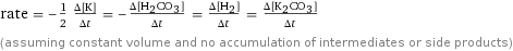 rate = -1/2 (Δ[K])/(Δt) = -(Δ[H2CO3])/(Δt) = (Δ[H2])/(Δt) = (Δ[K2CO3])/(Δt) (assuming constant volume and no accumulation of intermediates or side products)