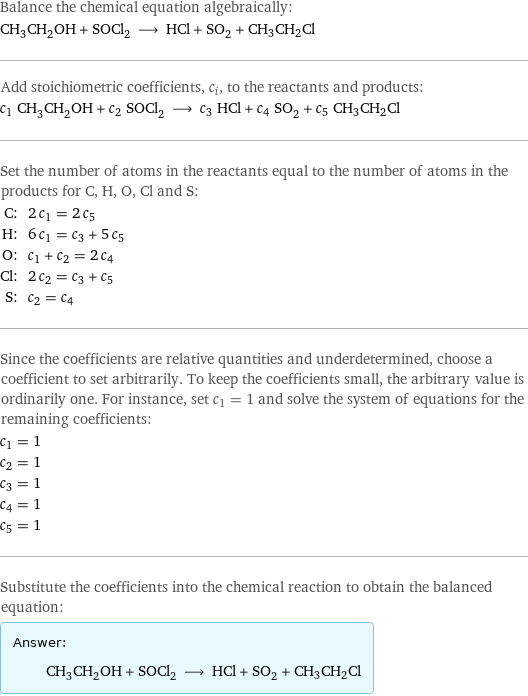 Balance the chemical equation algebraically: CH_3CH_2OH + SOCl_2 ⟶ HCl + SO_2 + CH3CH2Cl Add stoichiometric coefficients, c_i, to the reactants and products: c_1 CH_3CH_2OH + c_2 SOCl_2 ⟶ c_3 HCl + c_4 SO_2 + c_5 CH3CH2Cl Set the number of atoms in the reactants equal to the number of atoms in the products for C, H, O, Cl and S: C: | 2 c_1 = 2 c_5 H: | 6 c_1 = c_3 + 5 c_5 O: | c_1 + c_2 = 2 c_4 Cl: | 2 c_2 = c_3 + c_5 S: | c_2 = c_4 Since the coefficients are relative quantities and underdetermined, choose a coefficient to set arbitrarily. To keep the coefficients small, the arbitrary value is ordinarily one. For instance, set c_1 = 1 and solve the system of equations for the remaining coefficients: c_1 = 1 c_2 = 1 c_3 = 1 c_4 = 1 c_5 = 1 Substitute the coefficients into the chemical reaction to obtain the balanced equation: Answer: |   | CH_3CH_2OH + SOCl_2 ⟶ HCl + SO_2 + CH3CH2Cl