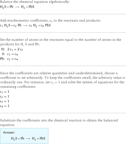 Balance the chemical equation algebraically: H_2S + Pb ⟶ H_2 + PbS Add stoichiometric coefficients, c_i, to the reactants and products: c_1 H_2S + c_2 Pb ⟶ c_3 H_2 + c_4 PbS Set the number of atoms in the reactants equal to the number of atoms in the products for H, S and Pb: H: | 2 c_1 = 2 c_3 S: | c_1 = c_4 Pb: | c_2 = c_4 Since the coefficients are relative quantities and underdetermined, choose a coefficient to set arbitrarily. To keep the coefficients small, the arbitrary value is ordinarily one. For instance, set c_1 = 1 and solve the system of equations for the remaining coefficients: c_1 = 1 c_2 = 1 c_3 = 1 c_4 = 1 Substitute the coefficients into the chemical reaction to obtain the balanced equation: Answer: |   | H_2S + Pb ⟶ H_2 + PbS