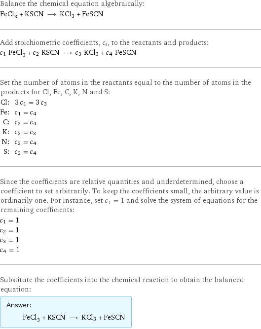 Balance the chemical equation algebraically: FeCl_3 + KSCN ⟶ KCl3 + FeSCN Add stoichiometric coefficients, c_i, to the reactants and products: c_1 FeCl_3 + c_2 KSCN ⟶ c_3 KCl3 + c_4 FeSCN Set the number of atoms in the reactants equal to the number of atoms in the products for Cl, Fe, C, K, N and S: Cl: | 3 c_1 = 3 c_3 Fe: | c_1 = c_4 C: | c_2 = c_4 K: | c_2 = c_3 N: | c_2 = c_4 S: | c_2 = c_4 Since the coefficients are relative quantities and underdetermined, choose a coefficient to set arbitrarily. To keep the coefficients small, the arbitrary value is ordinarily one. For instance, set c_1 = 1 and solve the system of equations for the remaining coefficients: c_1 = 1 c_2 = 1 c_3 = 1 c_4 = 1 Substitute the coefficients into the chemical reaction to obtain the balanced equation: Answer: |   | FeCl_3 + KSCN ⟶ KCl3 + FeSCN