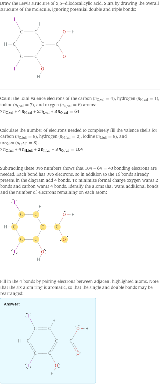 Draw the Lewis structure of 3, 5-diiodosalicylic acid. Start by drawing the overall structure of the molecule, ignoring potential double and triple bonds:  Count the total valence electrons of the carbon (n_C, val = 4), hydrogen (n_H, val = 1), iodine (n_I, val = 7), and oxygen (n_O, val = 6) atoms: 7 n_C, val + 4 n_H, val + 2 n_I, val + 3 n_O, val = 64 Calculate the number of electrons needed to completely fill the valence shells for carbon (n_C, full = 8), hydrogen (n_H, full = 2), iodine (n_I, full = 8), and oxygen (n_O, full = 8): 7 n_C, full + 4 n_H, full + 2 n_I, full + 3 n_O, full = 104 Subtracting these two numbers shows that 104 - 64 = 40 bonding electrons are needed. Each bond has two electrons, so in addition to the 16 bonds already present in the diagram add 4 bonds. To minimize formal charge oxygen wants 2 bonds and carbon wants 4 bonds. Identify the atoms that want additional bonds and the number of electrons remaining on each atom:  Fill in the 4 bonds by pairing electrons between adjacent highlighted atoms. Note that the six atom ring is aromatic, so that the single and double bonds may be rearranged: Answer: |   | 