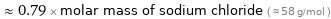  ≈ 0.79 × molar mass of sodium chloride ( ≈ 58 g/mol )