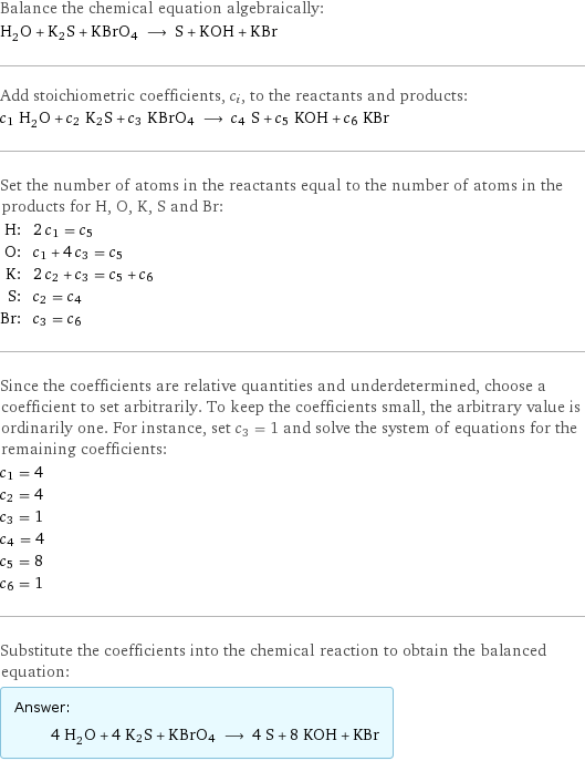 Balance the chemical equation algebraically: H_2O + K2S + KBrO4 ⟶ S + KOH + KBr Add stoichiometric coefficients, c_i, to the reactants and products: c_1 H_2O + c_2 K2S + c_3 KBrO4 ⟶ c_4 S + c_5 KOH + c_6 KBr Set the number of atoms in the reactants equal to the number of atoms in the products for H, O, K, S and Br: H: | 2 c_1 = c_5 O: | c_1 + 4 c_3 = c_5 K: | 2 c_2 + c_3 = c_5 + c_6 S: | c_2 = c_4 Br: | c_3 = c_6 Since the coefficients are relative quantities and underdetermined, choose a coefficient to set arbitrarily. To keep the coefficients small, the arbitrary value is ordinarily one. For instance, set c_3 = 1 and solve the system of equations for the remaining coefficients: c_1 = 4 c_2 = 4 c_3 = 1 c_4 = 4 c_5 = 8 c_6 = 1 Substitute the coefficients into the chemical reaction to obtain the balanced equation: Answer: |   | 4 H_2O + 4 K2S + KBrO4 ⟶ 4 S + 8 KOH + KBr