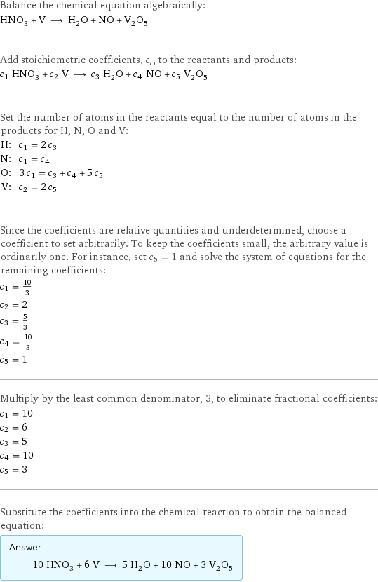 Balance the chemical equation algebraically: HNO_3 + V ⟶ H_2O + NO + V_2O_5 Add stoichiometric coefficients, c_i, to the reactants and products: c_1 HNO_3 + c_2 V ⟶ c_3 H_2O + c_4 NO + c_5 V_2O_5 Set the number of atoms in the reactants equal to the number of atoms in the products for H, N, O and V: H: | c_1 = 2 c_3 N: | c_1 = c_4 O: | 3 c_1 = c_3 + c_4 + 5 c_5 V: | c_2 = 2 c_5 Since the coefficients are relative quantities and underdetermined, choose a coefficient to set arbitrarily. To keep the coefficients small, the arbitrary value is ordinarily one. For instance, set c_5 = 1 and solve the system of equations for the remaining coefficients: c_1 = 10/3 c_2 = 2 c_3 = 5/3 c_4 = 10/3 c_5 = 1 Multiply by the least common denominator, 3, to eliminate fractional coefficients: c_1 = 10 c_2 = 6 c_3 = 5 c_4 = 10 c_5 = 3 Substitute the coefficients into the chemical reaction to obtain the balanced equation: Answer: |   | 10 HNO_3 + 6 V ⟶ 5 H_2O + 10 NO + 3 V_2O_5