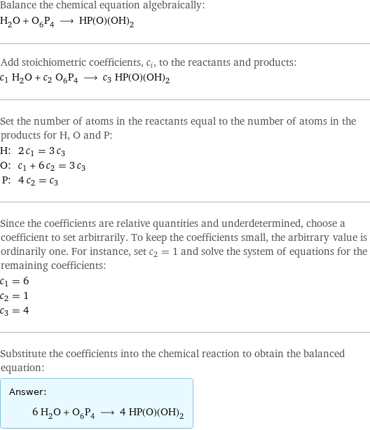 Balance the chemical equation algebraically: H_2O + O_6P_4 ⟶ HP(O)(OH)_2 Add stoichiometric coefficients, c_i, to the reactants and products: c_1 H_2O + c_2 O_6P_4 ⟶ c_3 HP(O)(OH)_2 Set the number of atoms in the reactants equal to the number of atoms in the products for H, O and P: H: | 2 c_1 = 3 c_3 O: | c_1 + 6 c_2 = 3 c_3 P: | 4 c_2 = c_3 Since the coefficients are relative quantities and underdetermined, choose a coefficient to set arbitrarily. To keep the coefficients small, the arbitrary value is ordinarily one. For instance, set c_2 = 1 and solve the system of equations for the remaining coefficients: c_1 = 6 c_2 = 1 c_3 = 4 Substitute the coefficients into the chemical reaction to obtain the balanced equation: Answer: |   | 6 H_2O + O_6P_4 ⟶ 4 HP(O)(OH)_2