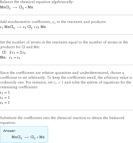 Balance the chemical equation algebraically: MnCl_2 ⟶ Cl_2 + Mn Add stoichiometric coefficients, c_i, to the reactants and products: c_1 MnCl_2 ⟶ c_2 Cl_2 + c_3 Mn Set the number of atoms in the reactants equal to the number of atoms in the products for Cl and Mn: Cl: | 2 c_1 = 2 c_2 Mn: | c_1 = c_3 Since the coefficients are relative quantities and underdetermined, choose a coefficient to set arbitrarily. To keep the coefficients small, the arbitrary value is ordinarily one. For instance, set c_1 = 1 and solve the system of equations for the remaining coefficients: c_1 = 1 c_2 = 1 c_3 = 1 Substitute the coefficients into the chemical reaction to obtain the balanced equation: Answer: |   | MnCl_2 ⟶ Cl_2 + Mn