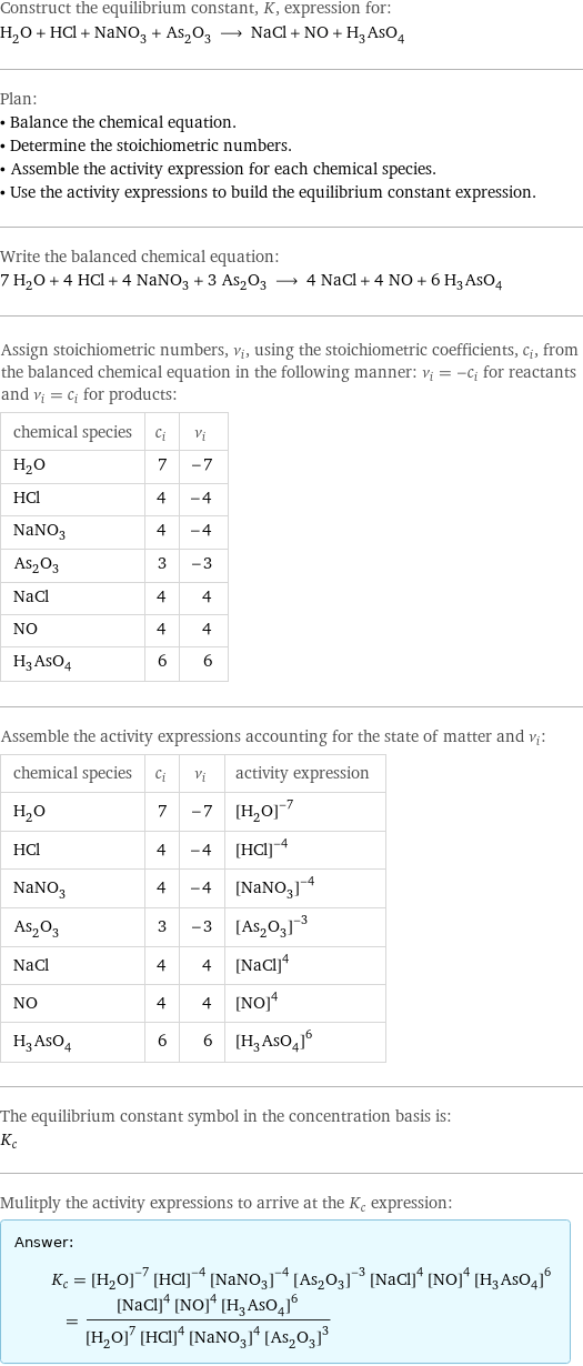 Construct the equilibrium constant, K, expression for: H_2O + HCl + NaNO_3 + As_2O_3 ⟶ NaCl + NO + H_3AsO_4 Plan: • Balance the chemical equation. • Determine the stoichiometric numbers. • Assemble the activity expression for each chemical species. • Use the activity expressions to build the equilibrium constant expression. Write the balanced chemical equation: 7 H_2O + 4 HCl + 4 NaNO_3 + 3 As_2O_3 ⟶ 4 NaCl + 4 NO + 6 H_3AsO_4 Assign stoichiometric numbers, ν_i, using the stoichiometric coefficients, c_i, from the balanced chemical equation in the following manner: ν_i = -c_i for reactants and ν_i = c_i for products: chemical species | c_i | ν_i H_2O | 7 | -7 HCl | 4 | -4 NaNO_3 | 4 | -4 As_2O_3 | 3 | -3 NaCl | 4 | 4 NO | 4 | 4 H_3AsO_4 | 6 | 6 Assemble the activity expressions accounting for the state of matter and ν_i: chemical species | c_i | ν_i | activity expression H_2O | 7 | -7 | ([H2O])^(-7) HCl | 4 | -4 | ([HCl])^(-4) NaNO_3 | 4 | -4 | ([NaNO3])^(-4) As_2O_3 | 3 | -3 | ([As2O3])^(-3) NaCl | 4 | 4 | ([NaCl])^4 NO | 4 | 4 | ([NO])^4 H_3AsO_4 | 6 | 6 | ([H3AsO4])^6 The equilibrium constant symbol in the concentration basis is: K_c Mulitply the activity expressions to arrive at the K_c expression: Answer: |   | K_c = ([H2O])^(-7) ([HCl])^(-4) ([NaNO3])^(-4) ([As2O3])^(-3) ([NaCl])^4 ([NO])^4 ([H3AsO4])^6 = (([NaCl])^4 ([NO])^4 ([H3AsO4])^6)/(([H2O])^7 ([HCl])^4 ([NaNO3])^4 ([As2O3])^3)