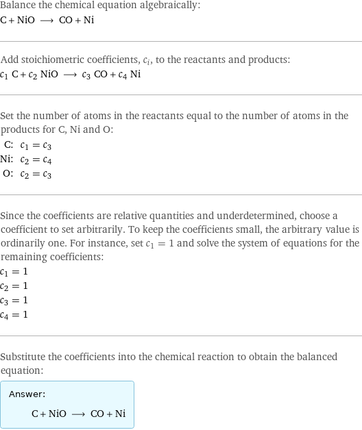 Balance the chemical equation algebraically: C + NiO ⟶ CO + Ni Add stoichiometric coefficients, c_i, to the reactants and products: c_1 C + c_2 NiO ⟶ c_3 CO + c_4 Ni Set the number of atoms in the reactants equal to the number of atoms in the products for C, Ni and O: C: | c_1 = c_3 Ni: | c_2 = c_4 O: | c_2 = c_3 Since the coefficients are relative quantities and underdetermined, choose a coefficient to set arbitrarily. To keep the coefficients small, the arbitrary value is ordinarily one. For instance, set c_1 = 1 and solve the system of equations for the remaining coefficients: c_1 = 1 c_2 = 1 c_3 = 1 c_4 = 1 Substitute the coefficients into the chemical reaction to obtain the balanced equation: Answer: |   | C + NiO ⟶ CO + Ni