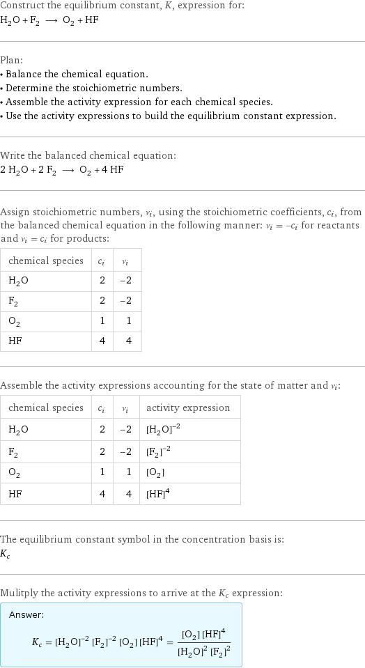 Construct the equilibrium constant, K, expression for: H_2O + F_2 ⟶ O_2 + HF Plan: • Balance the chemical equation. • Determine the stoichiometric numbers. • Assemble the activity expression for each chemical species. • Use the activity expressions to build the equilibrium constant expression. Write the balanced chemical equation: 2 H_2O + 2 F_2 ⟶ O_2 + 4 HF Assign stoichiometric numbers, ν_i, using the stoichiometric coefficients, c_i, from the balanced chemical equation in the following manner: ν_i = -c_i for reactants and ν_i = c_i for products: chemical species | c_i | ν_i H_2O | 2 | -2 F_2 | 2 | -2 O_2 | 1 | 1 HF | 4 | 4 Assemble the activity expressions accounting for the state of matter and ν_i: chemical species | c_i | ν_i | activity expression H_2O | 2 | -2 | ([H2O])^(-2) F_2 | 2 | -2 | ([F2])^(-2) O_2 | 1 | 1 | [O2] HF | 4 | 4 | ([HF])^4 The equilibrium constant symbol in the concentration basis is: K_c Mulitply the activity expressions to arrive at the K_c expression: Answer: |   | K_c = ([H2O])^(-2) ([F2])^(-2) [O2] ([HF])^4 = ([O2] ([HF])^4)/(([H2O])^2 ([F2])^2)