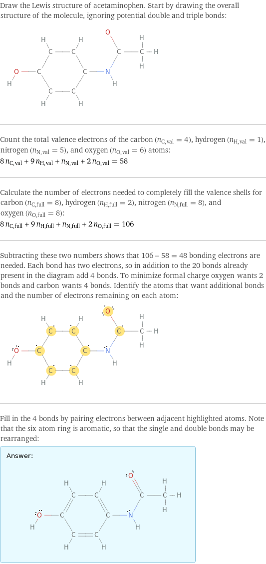 Draw the Lewis structure of acetaminophen. Start by drawing the overall structure of the molecule, ignoring potential double and triple bonds:  Count the total valence electrons of the carbon (n_C, val = 4), hydrogen (n_H, val = 1), nitrogen (n_N, val = 5), and oxygen (n_O, val = 6) atoms: 8 n_C, val + 9 n_H, val + n_N, val + 2 n_O, val = 58 Calculate the number of electrons needed to completely fill the valence shells for carbon (n_C, full = 8), hydrogen (n_H, full = 2), nitrogen (n_N, full = 8), and oxygen (n_O, full = 8): 8 n_C, full + 9 n_H, full + n_N, full + 2 n_O, full = 106 Subtracting these two numbers shows that 106 - 58 = 48 bonding electrons are needed. Each bond has two electrons, so in addition to the 20 bonds already present in the diagram add 4 bonds. To minimize formal charge oxygen wants 2 bonds and carbon wants 4 bonds. Identify the atoms that want additional bonds and the number of electrons remaining on each atom:  Fill in the 4 bonds by pairing electrons between adjacent highlighted atoms. Note that the six atom ring is aromatic, so that the single and double bonds may be rearranged: Answer: |   | 