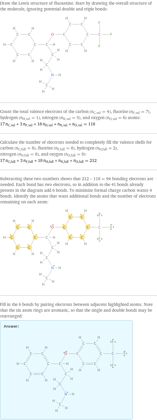 Draw the Lewis structure of fluoxetine. Start by drawing the overall structure of the molecule, ignoring potential double and triple bonds:  Count the total valence electrons of the carbon (n_C, val = 4), fluorine (n_F, val = 7), hydrogen (n_H, val = 1), nitrogen (n_N, val = 5), and oxygen (n_O, val = 6) atoms: 17 n_C, val + 3 n_F, val + 18 n_H, val + n_N, val + n_O, val = 118 Calculate the number of electrons needed to completely fill the valence shells for carbon (n_C, full = 8), fluorine (n_F, full = 8), hydrogen (n_H, full = 2), nitrogen (n_N, full = 8), and oxygen (n_O, full = 8): 17 n_C, full + 3 n_F, full + 18 n_H, full + n_N, full + n_O, full = 212 Subtracting these two numbers shows that 212 - 118 = 94 bonding electrons are needed. Each bond has two electrons, so in addition to the 41 bonds already present in the diagram add 6 bonds. To minimize formal charge carbon wants 4 bonds. Identify the atoms that want additional bonds and the number of electrons remaining on each atom:  Fill in the 6 bonds by pairing electrons between adjacent highlighted atoms. Note that the six atom rings are aromatic, so that the single and double bonds may be rearranged: Answer: |   | 