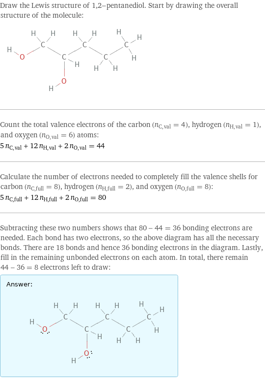 Draw the Lewis structure of 1, 2-pentanediol. Start by drawing the overall structure of the molecule:  Count the total valence electrons of the carbon (n_C, val = 4), hydrogen (n_H, val = 1), and oxygen (n_O, val = 6) atoms: 5 n_C, val + 12 n_H, val + 2 n_O, val = 44 Calculate the number of electrons needed to completely fill the valence shells for carbon (n_C, full = 8), hydrogen (n_H, full = 2), and oxygen (n_O, full = 8): 5 n_C, full + 12 n_H, full + 2 n_O, full = 80 Subtracting these two numbers shows that 80 - 44 = 36 bonding electrons are needed. Each bond has two electrons, so the above diagram has all the necessary bonds. There are 18 bonds and hence 36 bonding electrons in the diagram. Lastly, fill in the remaining unbonded electrons on each atom. In total, there remain 44 - 36 = 8 electrons left to draw: Answer: |   | 