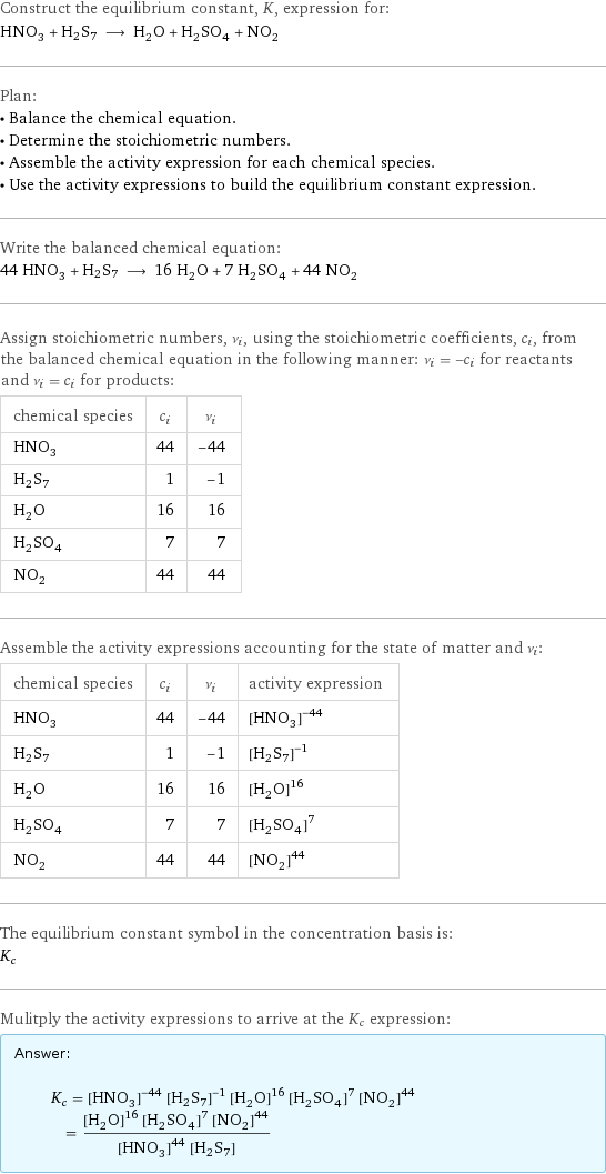Construct the equilibrium constant, K, expression for: HNO_3 + H2S7 ⟶ H_2O + H_2SO_4 + NO_2 Plan: • Balance the chemical equation. • Determine the stoichiometric numbers. • Assemble the activity expression for each chemical species. • Use the activity expressions to build the equilibrium constant expression. Write the balanced chemical equation: 44 HNO_3 + H2S7 ⟶ 16 H_2O + 7 H_2SO_4 + 44 NO_2 Assign stoichiometric numbers, ν_i, using the stoichiometric coefficients, c_i, from the balanced chemical equation in the following manner: ν_i = -c_i for reactants and ν_i = c_i for products: chemical species | c_i | ν_i HNO_3 | 44 | -44 H2S7 | 1 | -1 H_2O | 16 | 16 H_2SO_4 | 7 | 7 NO_2 | 44 | 44 Assemble the activity expressions accounting for the state of matter and ν_i: chemical species | c_i | ν_i | activity expression HNO_3 | 44 | -44 | ([HNO3])^(-44) H2S7 | 1 | -1 | ([H2S7])^(-1) H_2O | 16 | 16 | ([H2O])^16 H_2SO_4 | 7 | 7 | ([H2SO4])^7 NO_2 | 44 | 44 | ([NO2])^44 The equilibrium constant symbol in the concentration basis is: K_c Mulitply the activity expressions to arrive at the K_c expression: Answer: |   | K_c = ([HNO3])^(-44) ([H2S7])^(-1) ([H2O])^16 ([H2SO4])^7 ([NO2])^44 = (([H2O])^16 ([H2SO4])^7 ([NO2])^44)/(([HNO3])^44 [H2S7])