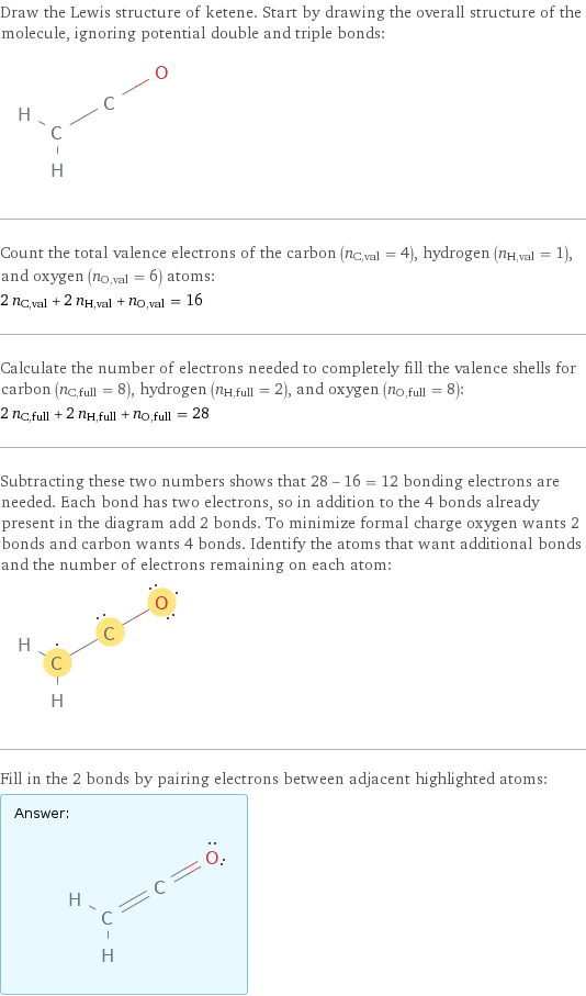Draw the Lewis structure of ketene. Start by drawing the overall structure of the molecule, ignoring potential double and triple bonds:  Count the total valence electrons of the carbon (n_C, val = 4), hydrogen (n_H, val = 1), and oxygen (n_O, val = 6) atoms: 2 n_C, val + 2 n_H, val + n_O, val = 16 Calculate the number of electrons needed to completely fill the valence shells for carbon (n_C, full = 8), hydrogen (n_H, full = 2), and oxygen (n_O, full = 8): 2 n_C, full + 2 n_H, full + n_O, full = 28 Subtracting these two numbers shows that 28 - 16 = 12 bonding electrons are needed. Each bond has two electrons, so in addition to the 4 bonds already present in the diagram add 2 bonds. To minimize formal charge oxygen wants 2 bonds and carbon wants 4 bonds. Identify the atoms that want additional bonds and the number of electrons remaining on each atom:  Fill in the 2 bonds by pairing electrons between adjacent highlighted atoms: Answer: |   | 