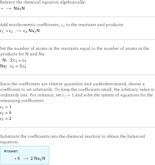 Balance the chemical equation algebraically:  + ⟶ Na3N Add stoichiometric coefficients, c_i, to the reactants and products: c_1 + c_2 ⟶ c_3 Na3N Set the number of atoms in the reactants equal to the number of atoms in the products for N and Na: N: | 2 c_1 = c_3 Na: | c_2 = 3 c_3 Since the coefficients are relative quantities and underdetermined, choose a coefficient to set arbitrarily. To keep the coefficients small, the arbitrary value is ordinarily one. For instance, set c_1 = 1 and solve the system of equations for the remaining coefficients: c_1 = 1 c_2 = 6 c_3 = 2 Substitute the coefficients into the chemical reaction to obtain the balanced equation: Answer: |   | + 6 ⟶ 2 Na3N