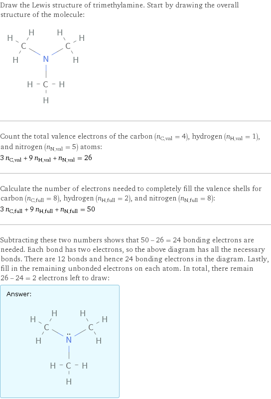 Draw the Lewis structure of trimethylamine. Start by drawing the overall structure of the molecule:  Count the total valence electrons of the carbon (n_C, val = 4), hydrogen (n_H, val = 1), and nitrogen (n_N, val = 5) atoms: 3 n_C, val + 9 n_H, val + n_N, val = 26 Calculate the number of electrons needed to completely fill the valence shells for carbon (n_C, full = 8), hydrogen (n_H, full = 2), and nitrogen (n_N, full = 8): 3 n_C, full + 9 n_H, full + n_N, full = 50 Subtracting these two numbers shows that 50 - 26 = 24 bonding electrons are needed. Each bond has two electrons, so the above diagram has all the necessary bonds. There are 12 bonds and hence 24 bonding electrons in the diagram. Lastly, fill in the remaining unbonded electrons on each atom. In total, there remain 26 - 24 = 2 electrons left to draw: Answer: |   | 