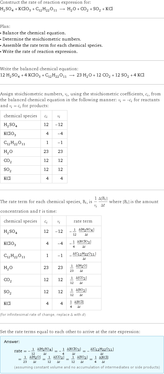 Construct the rate of reaction expression for: H_2SO_4 + KClO_3 + C_12H_22O_11 ⟶ H_2O + CO_2 + SO_2 + KCl Plan: • Balance the chemical equation. • Determine the stoichiometric numbers. • Assemble the rate term for each chemical species. • Write the rate of reaction expression. Write the balanced chemical equation: 12 H_2SO_4 + 4 KClO_3 + C_12H_22O_11 ⟶ 23 H_2O + 12 CO_2 + 12 SO_2 + 4 KCl Assign stoichiometric numbers, ν_i, using the stoichiometric coefficients, c_i, from the balanced chemical equation in the following manner: ν_i = -c_i for reactants and ν_i = c_i for products: chemical species | c_i | ν_i H_2SO_4 | 12 | -12 KClO_3 | 4 | -4 C_12H_22O_11 | 1 | -1 H_2O | 23 | 23 CO_2 | 12 | 12 SO_2 | 12 | 12 KCl | 4 | 4 The rate term for each chemical species, B_i, is 1/ν_i(Δ[B_i])/(Δt) where [B_i] is the amount concentration and t is time: chemical species | c_i | ν_i | rate term H_2SO_4 | 12 | -12 | -1/12 (Δ[H2SO4])/(Δt) KClO_3 | 4 | -4 | -1/4 (Δ[KClO3])/(Δt) C_12H_22O_11 | 1 | -1 | -(Δ[C12H22O11])/(Δt) H_2O | 23 | 23 | 1/23 (Δ[H2O])/(Δt) CO_2 | 12 | 12 | 1/12 (Δ[CO2])/(Δt) SO_2 | 12 | 12 | 1/12 (Δ[SO2])/(Δt) KCl | 4 | 4 | 1/4 (Δ[KCl])/(Δt) (for infinitesimal rate of change, replace Δ with d) Set the rate terms equal to each other to arrive at the rate expression: Answer: |   | rate = -1/12 (Δ[H2SO4])/(Δt) = -1/4 (Δ[KClO3])/(Δt) = -(Δ[C12H22O11])/(Δt) = 1/23 (Δ[H2O])/(Δt) = 1/12 (Δ[CO2])/(Δt) = 1/12 (Δ[SO2])/(Δt) = 1/4 (Δ[KCl])/(Δt) (assuming constant volume and no accumulation of intermediates or side products)