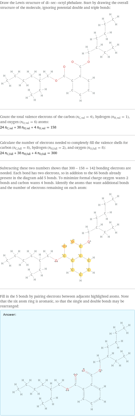 Draw the Lewis structure of di-sec-octyl phthalate. Start by drawing the overall structure of the molecule, ignoring potential double and triple bonds:  Count the total valence electrons of the carbon (n_C, val = 4), hydrogen (n_H, val = 1), and oxygen (n_O, val = 6) atoms: 24 n_C, val + 38 n_H, val + 4 n_O, val = 158 Calculate the number of electrons needed to completely fill the valence shells for carbon (n_C, full = 8), hydrogen (n_H, full = 2), and oxygen (n_O, full = 8): 24 n_C, full + 38 n_H, full + 4 n_O, full = 300 Subtracting these two numbers shows that 300 - 158 = 142 bonding electrons are needed. Each bond has two electrons, so in addition to the 66 bonds already present in the diagram add 5 bonds. To minimize formal charge oxygen wants 2 bonds and carbon wants 4 bonds. Identify the atoms that want additional bonds and the number of electrons remaining on each atom:  Fill in the 5 bonds by pairing electrons between adjacent highlighted atoms. Note that the six atom ring is aromatic, so that the single and double bonds may be rearranged: Answer: |   | 