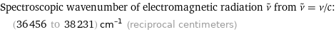 Spectroscopic wavenumber of electromagnetic radiation ν^~ from ν^~ = ν/c:  | (36456 to 38231) cm^(-1) (reciprocal centimeters)