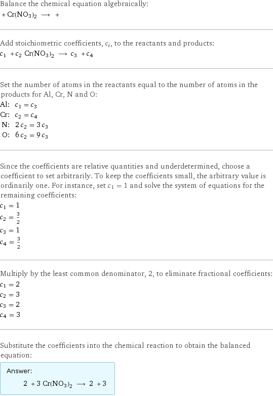 Balance the chemical equation algebraically:  + Cr(NO3)2 ⟶ +  Add stoichiometric coefficients, c_i, to the reactants and products: c_1 + c_2 Cr(NO3)2 ⟶ c_3 + c_4  Set the number of atoms in the reactants equal to the number of atoms in the products for Al, Cr, N and O: Al: | c_1 = c_3 Cr: | c_2 = c_4 N: | 2 c_2 = 3 c_3 O: | 6 c_2 = 9 c_3 Since the coefficients are relative quantities and underdetermined, choose a coefficient to set arbitrarily. To keep the coefficients small, the arbitrary value is ordinarily one. For instance, set c_1 = 1 and solve the system of equations for the remaining coefficients: c_1 = 1 c_2 = 3/2 c_3 = 1 c_4 = 3/2 Multiply by the least common denominator, 2, to eliminate fractional coefficients: c_1 = 2 c_2 = 3 c_3 = 2 c_4 = 3 Substitute the coefficients into the chemical reaction to obtain the balanced equation: Answer: |   | 2 + 3 Cr(NO3)2 ⟶ 2 + 3 