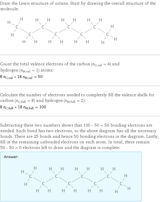 Draw the Lewis structure of octane. Start by drawing the overall structure of the molecule:  Count the total valence electrons of the carbon (n_C, val = 4) and hydrogen (n_H, val = 1) atoms: 8 n_C, val + 18 n_H, val = 50 Calculate the number of electrons needed to completely fill the valence shells for carbon (n_C, full = 8) and hydrogen (n_H, full = 2): 8 n_C, full + 18 n_H, full = 100 Subtracting these two numbers shows that 100 - 50 = 50 bonding electrons are needed. Each bond has two electrons, so the above diagram has all the necessary bonds. There are 25 bonds and hence 50 bonding electrons in the diagram. Lastly, fill in the remaining unbonded electrons on each atom. In total, there remain 50 - 50 = 0 electrons left to draw and the diagram is complete: Answer: |   | 