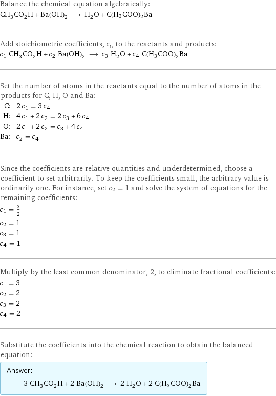 Balance the chemical equation algebraically: CH_3CO_2H + Ba(OH)_2 ⟶ H_2O + C(H3COO)2Ba Add stoichiometric coefficients, c_i, to the reactants and products: c_1 CH_3CO_2H + c_2 Ba(OH)_2 ⟶ c_3 H_2O + c_4 C(H3COO)2Ba Set the number of atoms in the reactants equal to the number of atoms in the products for C, H, O and Ba: C: | 2 c_1 = 3 c_4 H: | 4 c_1 + 2 c_2 = 2 c_3 + 6 c_4 O: | 2 c_1 + 2 c_2 = c_3 + 4 c_4 Ba: | c_2 = c_4 Since the coefficients are relative quantities and underdetermined, choose a coefficient to set arbitrarily. To keep the coefficients small, the arbitrary value is ordinarily one. For instance, set c_2 = 1 and solve the system of equations for the remaining coefficients: c_1 = 3/2 c_2 = 1 c_3 = 1 c_4 = 1 Multiply by the least common denominator, 2, to eliminate fractional coefficients: c_1 = 3 c_2 = 2 c_3 = 2 c_4 = 2 Substitute the coefficients into the chemical reaction to obtain the balanced equation: Answer: |   | 3 CH_3CO_2H + 2 Ba(OH)_2 ⟶ 2 H_2O + 2 C(H3COO)2Ba