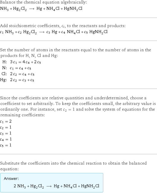 Balance the chemical equation algebraically: NH_3 + Hg_2Cl_2 ⟶ Hg + NH_4Cl + HgNH_2Cl Add stoichiometric coefficients, c_i, to the reactants and products: c_1 NH_3 + c_2 Hg_2Cl_2 ⟶ c_3 Hg + c_4 NH_4Cl + c_5 HgNH_2Cl Set the number of atoms in the reactants equal to the number of atoms in the products for H, N, Cl and Hg: H: | 3 c_1 = 4 c_4 + 2 c_5 N: | c_1 = c_4 + c_5 Cl: | 2 c_2 = c_4 + c_5 Hg: | 2 c_2 = c_3 + c_5 Since the coefficients are relative quantities and underdetermined, choose a coefficient to set arbitrarily. To keep the coefficients small, the arbitrary value is ordinarily one. For instance, set c_2 = 1 and solve the system of equations for the remaining coefficients: c_1 = 2 c_2 = 1 c_3 = 1 c_4 = 1 c_5 = 1 Substitute the coefficients into the chemical reaction to obtain the balanced equation: Answer: |   | 2 NH_3 + Hg_2Cl_2 ⟶ Hg + NH_4Cl + HgNH_2Cl