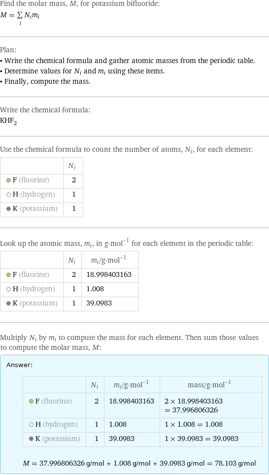 Find the molar mass, M, for potassium bifluoride: M = sum _iN_im_i Plan: • Write the chemical formula and gather atomic masses from the periodic table. • Determine values for N_i and m_i using these items. • Finally, compute the mass. Write the chemical formula: KHF_2 Use the chemical formula to count the number of atoms, N_i, for each element:  | N_i  F (fluorine) | 2  H (hydrogen) | 1  K (potassium) | 1 Look up the atomic mass, m_i, in g·mol^(-1) for each element in the periodic table:  | N_i | m_i/g·mol^(-1)  F (fluorine) | 2 | 18.998403163  H (hydrogen) | 1 | 1.008  K (potassium) | 1 | 39.0983 Multiply N_i by m_i to compute the mass for each element. Then sum those values to compute the molar mass, M: Answer: |   | | N_i | m_i/g·mol^(-1) | mass/g·mol^(-1)  F (fluorine) | 2 | 18.998403163 | 2 × 18.998403163 = 37.996806326  H (hydrogen) | 1 | 1.008 | 1 × 1.008 = 1.008  K (potassium) | 1 | 39.0983 | 1 × 39.0983 = 39.0983  M = 37.996806326 g/mol + 1.008 g/mol + 39.0983 g/mol = 78.103 g/mol