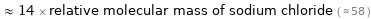  ≈ 14 × relative molecular mass of sodium chloride ( ≈ 58 )