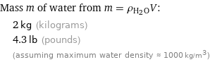 Mass m of water from m = ρ_(H_2O)V:  | 2 kg (kilograms)  | 4.3 lb (pounds)  | (assuming maximum water density ≈ 1000 kg/m^3)