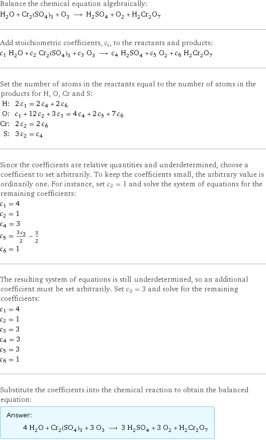 Balance the chemical equation algebraically: H_2O + Cr_2(SO_4)_3 + O_3 ⟶ H_2SO_4 + O_2 + H_2Cr_2O_7 Add stoichiometric coefficients, c_i, to the reactants and products: c_1 H_2O + c_2 Cr_2(SO_4)_3 + c_3 O_3 ⟶ c_4 H_2SO_4 + c_5 O_2 + c_6 H_2Cr_2O_7 Set the number of atoms in the reactants equal to the number of atoms in the products for H, O, Cr and S: H: | 2 c_1 = 2 c_4 + 2 c_6 O: | c_1 + 12 c_2 + 3 c_3 = 4 c_4 + 2 c_5 + 7 c_6 Cr: | 2 c_2 = 2 c_6 S: | 3 c_2 = c_4 Since the coefficients are relative quantities and underdetermined, choose a coefficient to set arbitrarily. To keep the coefficients small, the arbitrary value is ordinarily one. For instance, set c_2 = 1 and solve the system of equations for the remaining coefficients: c_1 = 4 c_2 = 1 c_4 = 3 c_5 = (3 c_3)/2 - 3/2 c_6 = 1 The resulting system of equations is still underdetermined, so an additional coefficient must be set arbitrarily. Set c_3 = 3 and solve for the remaining coefficients: c_1 = 4 c_2 = 1 c_3 = 3 c_4 = 3 c_5 = 3 c_6 = 1 Substitute the coefficients into the chemical reaction to obtain the balanced equation: Answer: |   | 4 H_2O + Cr_2(SO_4)_3 + 3 O_3 ⟶ 3 H_2SO_4 + 3 O_2 + H_2Cr_2O_7