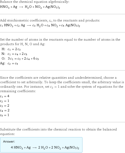 Balance the chemical equation algebraically: HNO_3 + Ag ⟶ H_2O + NO_2 + Ag(NO3)2 Add stoichiometric coefficients, c_i, to the reactants and products: c_1 HNO_3 + c_2 Ag ⟶ c_3 H_2O + c_4 NO_2 + c_5 Ag(NO3)2 Set the number of atoms in the reactants equal to the number of atoms in the products for H, N, O and Ag: H: | c_1 = 2 c_3 N: | c_1 = c_4 + 2 c_5 O: | 3 c_1 = c_3 + 2 c_4 + 6 c_5 Ag: | c_2 = c_5 Since the coefficients are relative quantities and underdetermined, choose a coefficient to set arbitrarily. To keep the coefficients small, the arbitrary value is ordinarily one. For instance, set c_2 = 1 and solve the system of equations for the remaining coefficients: c_1 = 4 c_2 = 1 c_3 = 2 c_4 = 2 c_5 = 1 Substitute the coefficients into the chemical reaction to obtain the balanced equation: Answer: |   | 4 HNO_3 + Ag ⟶ 2 H_2O + 2 NO_2 + Ag(NO3)2